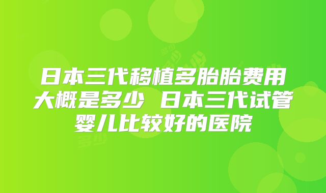 日本三代移植多胎胎费用大概是多少 日本三代试管婴儿比较好的医院