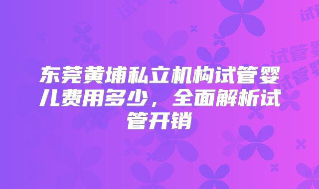 东莞黄埔私立机构试管婴儿费用多少,全面解析试管开销