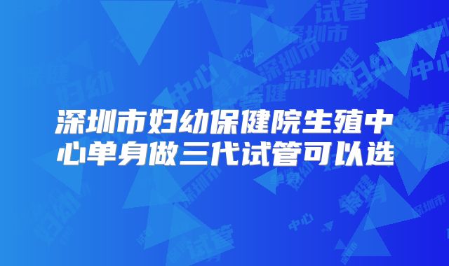 深圳市妇幼保健院生殖中心单身做三代试管可以选