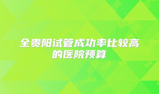 全贵阳试管成功率比较高的医院预算