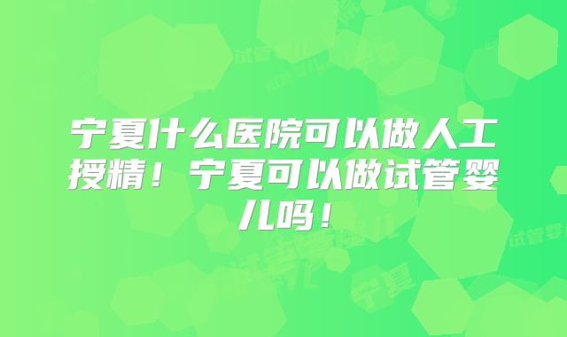 宁夏什么医院可以做人工授精!宁夏可以做试管婴儿吗!