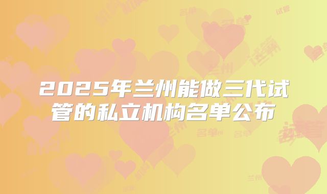 2025年兰州能做三代试管的私立机构名单公布