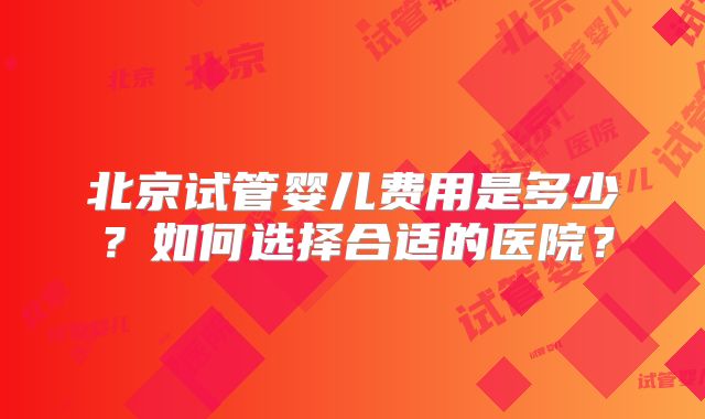 北京试管婴儿费用是多少？如何选择合适的医院？