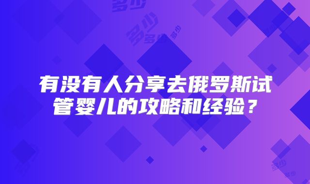 有没有人分享去俄罗斯试管婴儿的攻略和经验?