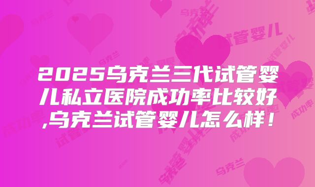 2025乌克兰三代试管婴儿私立医院成功率比较好,乌克兰试管婴儿怎么样！