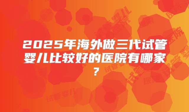 2025年海外做三代试管婴儿比较好的医院有哪家？