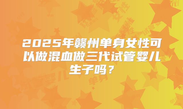 2025年赣州单身女性可以做混血做三代试管婴儿生子吗？