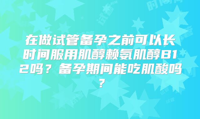 在做试管备孕之前可以长时间服用肌醇赖氨肌醇B12吗?备孕期间能吃肌酸吗?