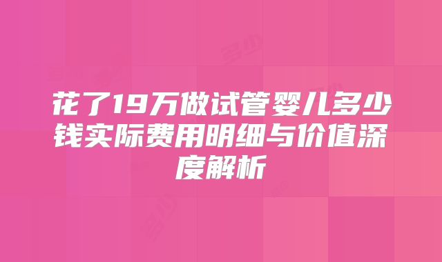 花了19万做试管婴儿多少钱实际费用明细与价值深度解析