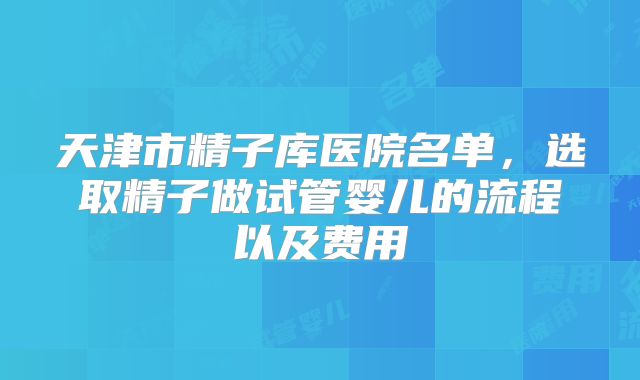 天津市精子库医院名单,选取精子做试管婴儿的流程以及费用