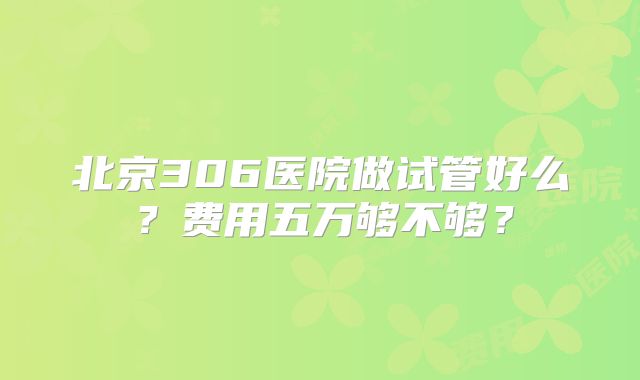 北京306医院做试管好么？费用五万够不够？