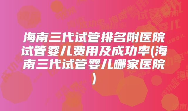 海南三代试管排名附医院试管婴儿费用及成功率(海南三代试管婴儿哪家医院)