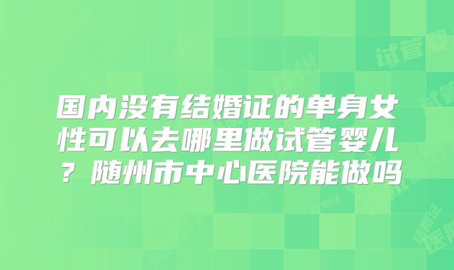 国内没有结婚证的单身女性可以去哪里做试管婴儿？随州市中心医院能做吗