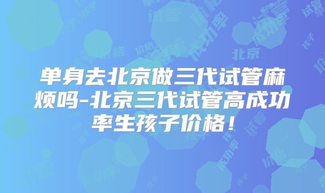 单身去北京做三代试管麻烦吗-北京三代试管高成功率生孩子价格！