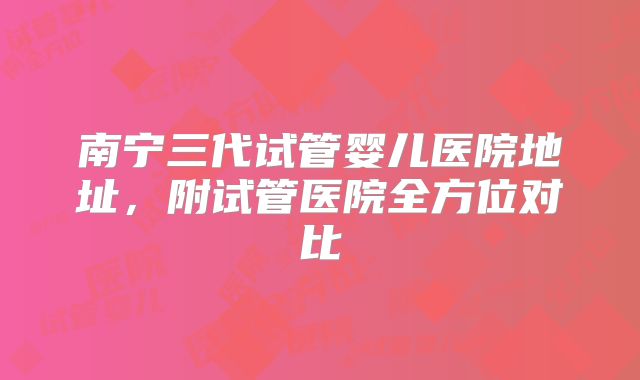 南宁三代试管婴儿医院地址，附试管医院全方位对比