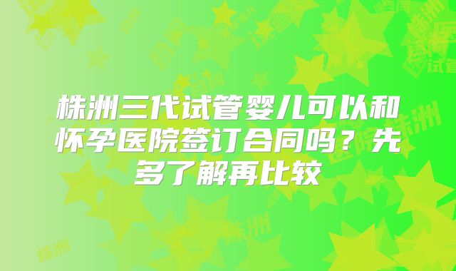 株洲三代试管婴儿可以和怀孕医院签订合同吗？先多了解再比较