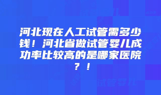 河北现在人工试管需多少钱！河北省做试管婴儿成功率比较高的是哪家医院？！