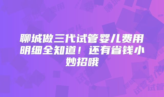 聊城做三代试管婴儿费用明细全知道!还有省钱小妙招哦