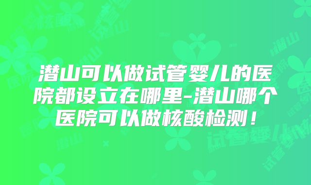 潜山可以做试管婴儿的医院都设立在哪里-潜山哪个医院可以做核酸检测！