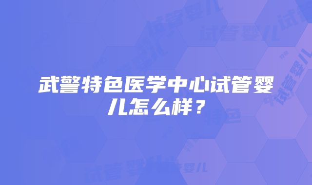 武警特色医学中心试管婴儿怎么样？