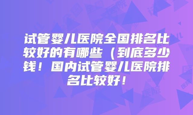试管婴儿医院全国排名比较好的有哪些（到底多少钱！国内试管婴儿医院排名比较好！
