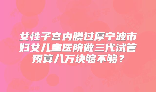 女性子宫内膜过厚宁波市妇女儿童医院做三代试管预算八万块够不够？