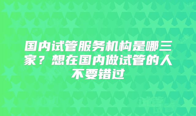 国内试管服务机构是哪三家？想在国内做试管的人不要错过