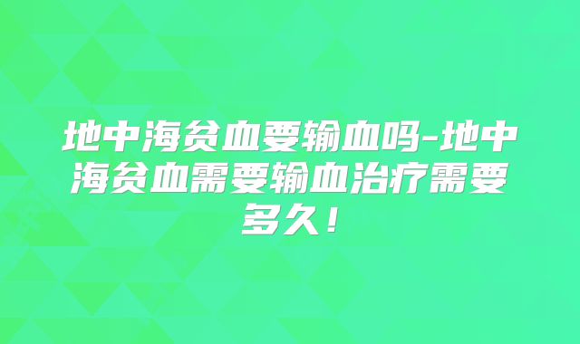 地中海贫血要输血吗-地中海贫血需要输血治疗需要多久！