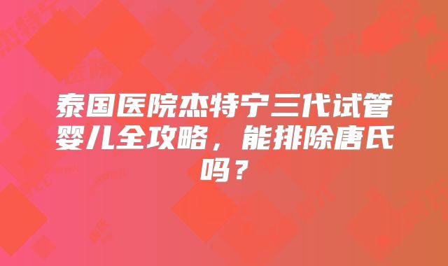 泰国医院杰特宁三代试管婴儿全攻略，能排除唐氏吗？