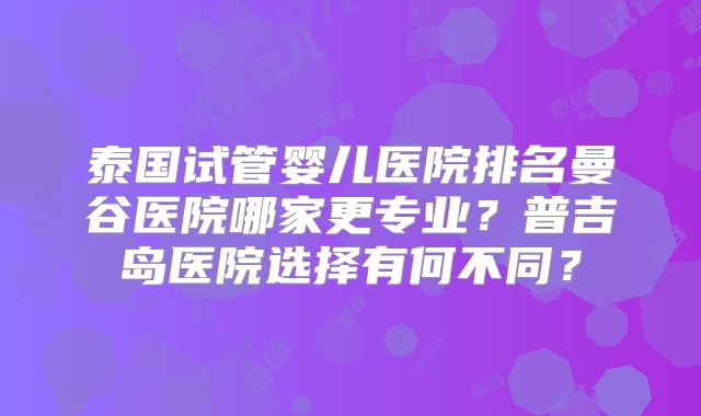 泰国试管婴儿医院排名曼谷医院哪家更专业？普吉岛医院选择有何不同？