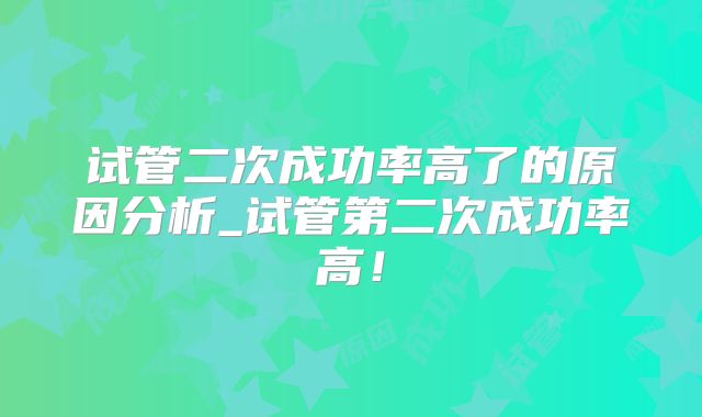 试管二次成功率高了的原因分析_试管第二次成功率高！
