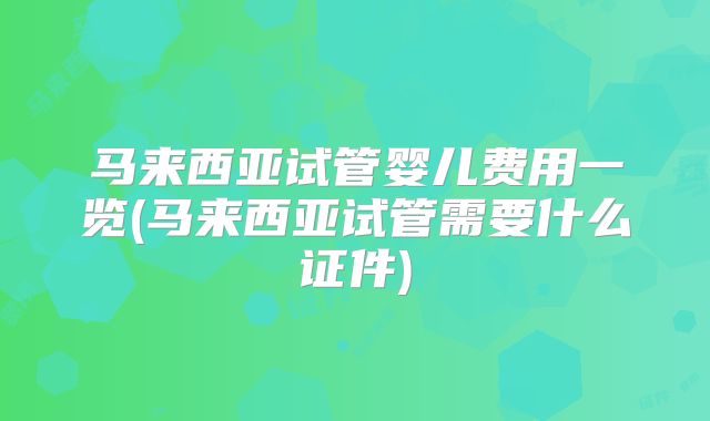 马来西亚试管婴儿费用一览(马来西亚试管需要什么证件)