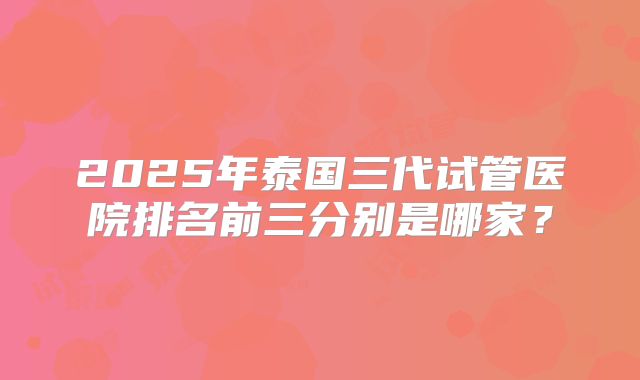 2025年泰国三代试管医院排名前三分别是哪家?