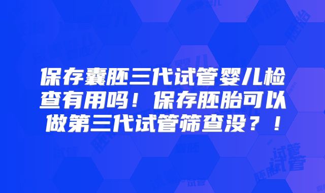 保存囊胚三代试管婴儿检查有用吗!保存胚胎可以做第三代试管筛查没?!
