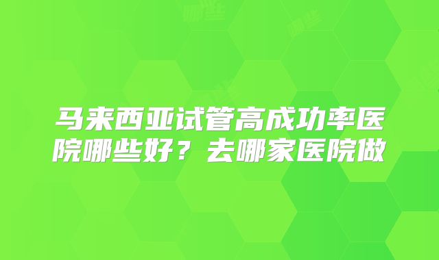 马来西亚试管高成功率医院哪些好?去哪家医院做