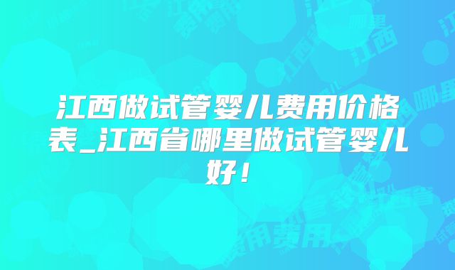 江西做试管婴儿费用价格表_江西省哪里做试管婴儿好!
