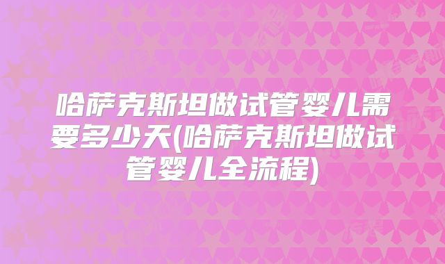 哈萨克斯坦做试管婴儿需要多少天(哈萨克斯坦做试管婴儿全流程)