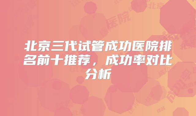 北京三代试管成功医院排名前十推荐，成功率对比分析