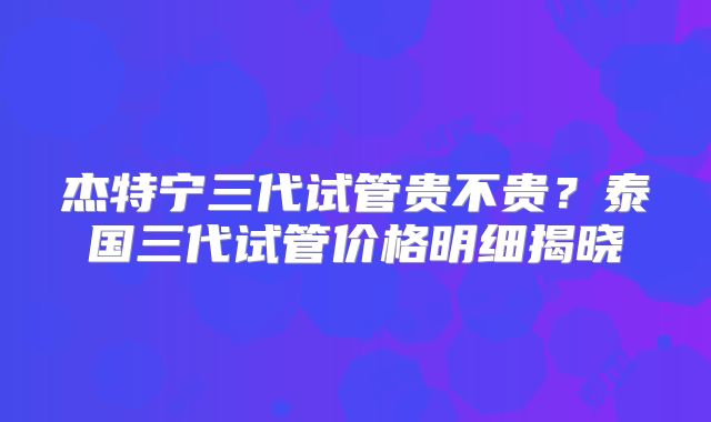 杰特宁三代试管贵不贵？泰国三代试管价格明细揭晓