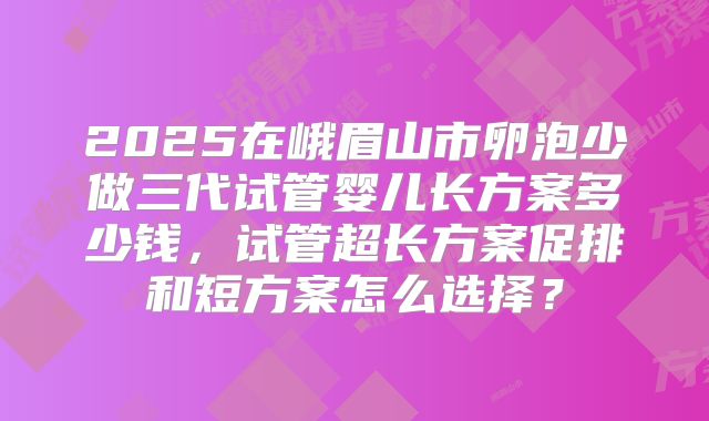 2025在峨眉山市卵泡少做三代试管婴儿长方案多少钱，试管超长方案促排和短方案怎么选择？