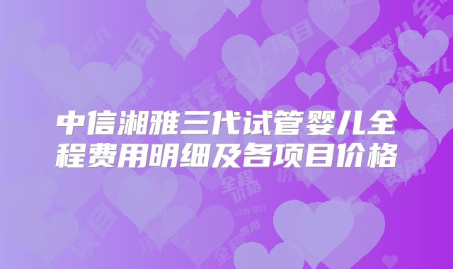 中信湘雅三代试管婴儿全程费用明细及各项目价格