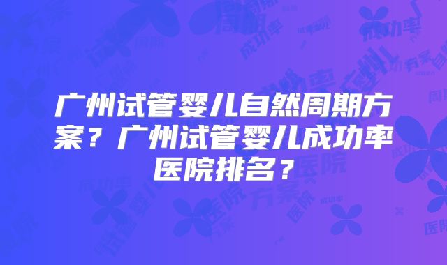 广州试管婴儿自然周期方案?广州试管婴儿成功率医院排名?