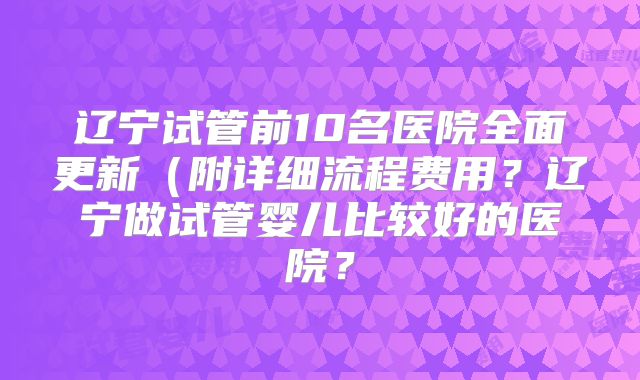 辽宁试管前10名医院全面更新(附详细流程费用?辽宁做试管婴儿比较好的医院?