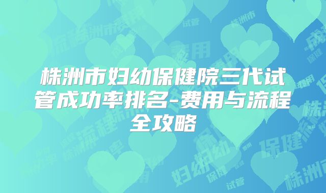 株洲市妇幼保健院三代试管成功率排名-费用与流程全攻略