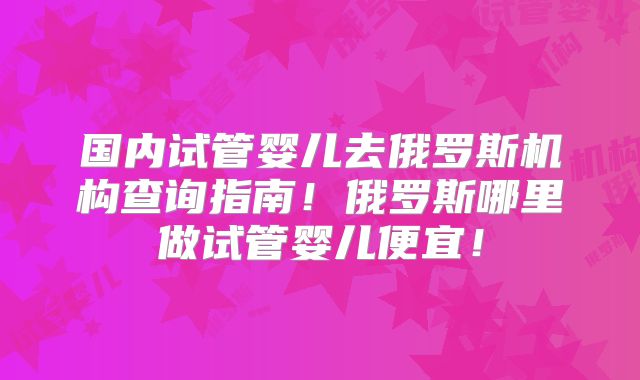 国内试管婴儿去俄罗斯机构查询指南!俄罗斯哪里做试管婴儿便宜!