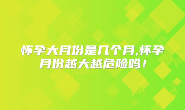 怀孕大月份是几个月,怀孕月份越大越危险吗!