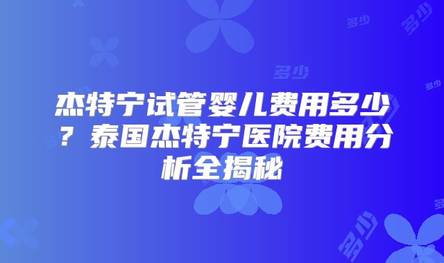 杰特宁试管婴儿费用多少？泰国杰特宁医院费用分析全揭秘