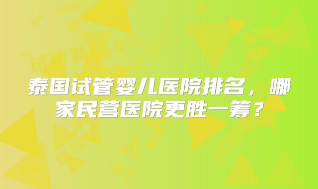 泰国试管婴儿医院排名，哪家民营医院更胜一筹？