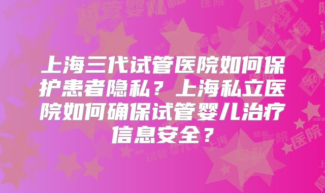 上海三代试管医院如何保护患者隐私？上海私立医院如何确保试管婴儿治疗信息安全？