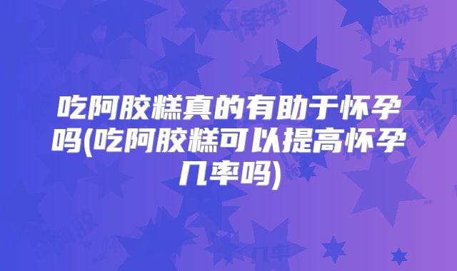 吃阿胶糕真的有助于怀孕吗(吃阿胶糕可以提高怀孕几率吗)